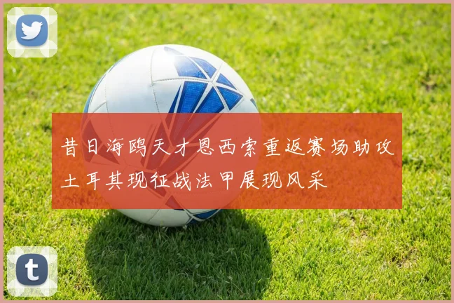 昔日海鸥天才恩西索重返赛场助攻土耳其现征战法甲展现风采