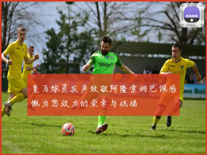 皇马球员发声致敬阿隆索姆巴佩感慨为您效力的荣幸与祝福