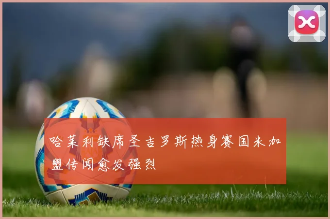 哈莱利缺席圣吉罗斯热身赛国米加盟传闻愈发强烈