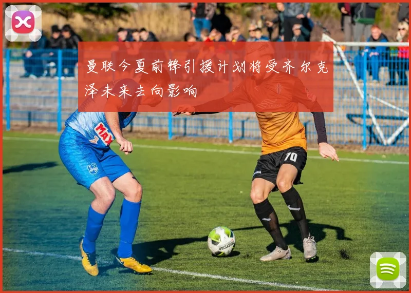 曼联今夏前锋引援计划将受齐尔克泽未来去向影响