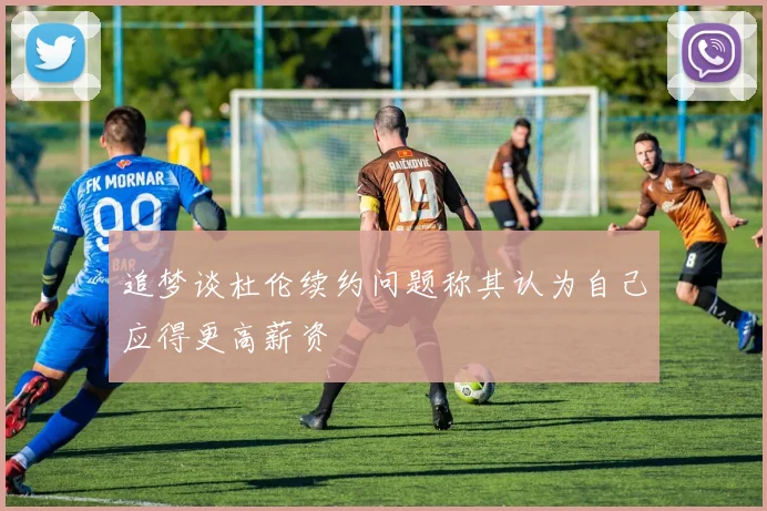 追梦谈杜伦续约问题称其认为自己应得更高薪资