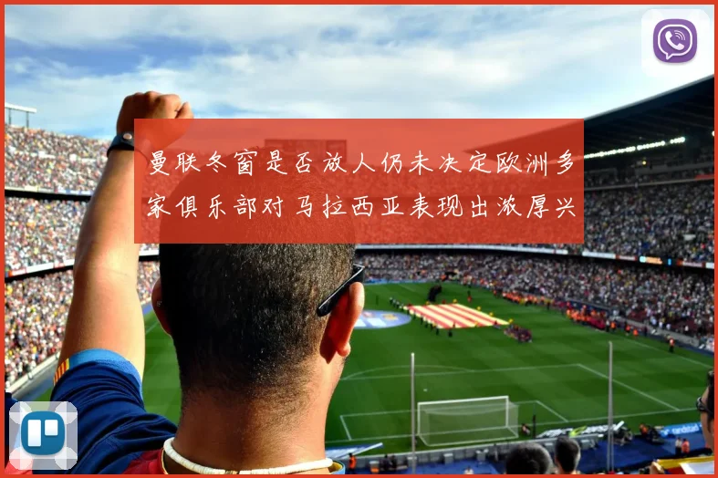 曼联冬窗是否放人仍未决定欧洲多家俱乐部对马拉西亚表现出浓厚兴趣