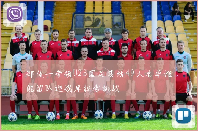 邵佳一带领U23国足集结49人名单谁能留队迎战库拉索挑战