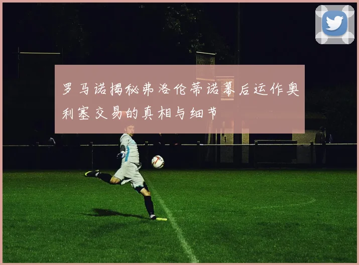 罗马诺揭秘弗洛伦蒂诺幕后运作奥利塞交易的真相与细节