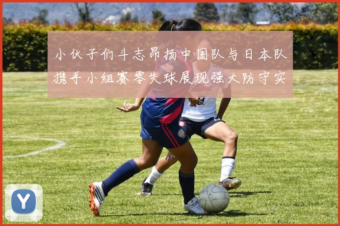 小伙子们斗志昂扬中国队与日本队携手小组赛零失球展现强大防守实力