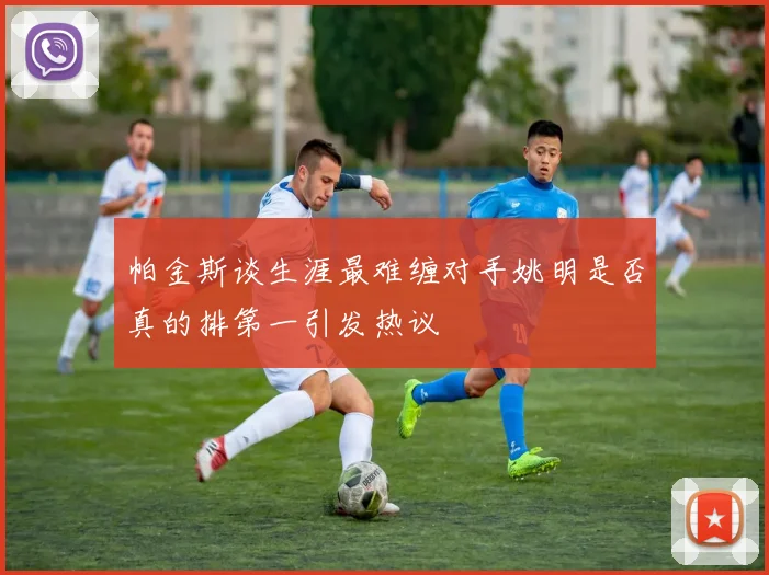 帕金斯谈生涯最难缠对手姚明是否真的排第一引发热议