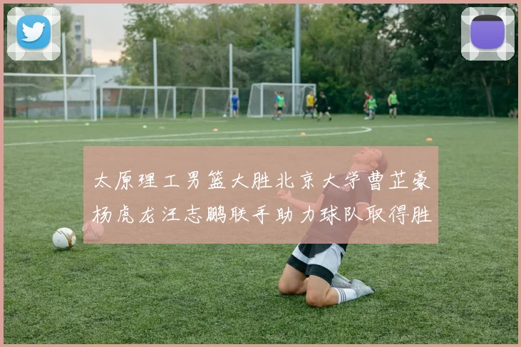 太原理工男篮大胜北京大学曹芷豪杨虎龙汪志鹏联手助力球队取得胜利