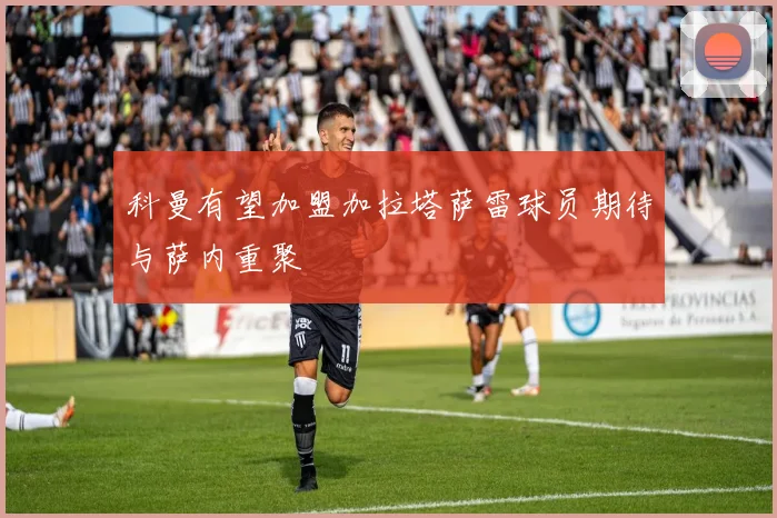 科曼有望加盟加拉塔萨雷球员期待与萨内重聚