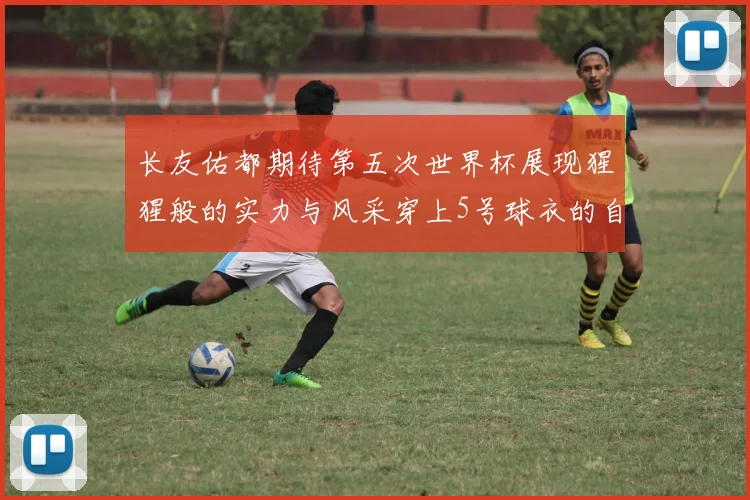 长友佑都期待第五次世界杯展现猩猩般的实力与风采穿上5号球衣的自豪感