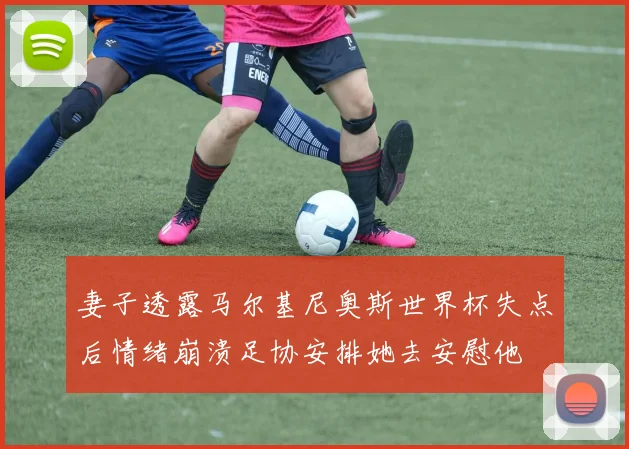 妻子透露马尔基尼奥斯世界杯失点后情绪崩溃足协安排她去安慰他