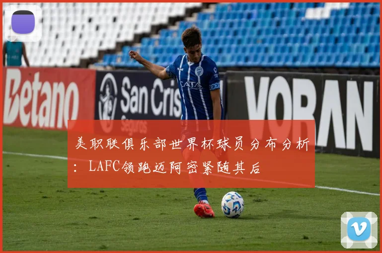 美职联俱乐部世界杯球员分布分析：LAFC领跑迈阿密紧随其后