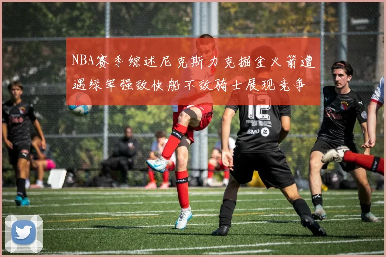 NBA赛季综述尼克斯力克掘金火箭遭遇绿军强敌快船不敌骑士展现竞争激烈
