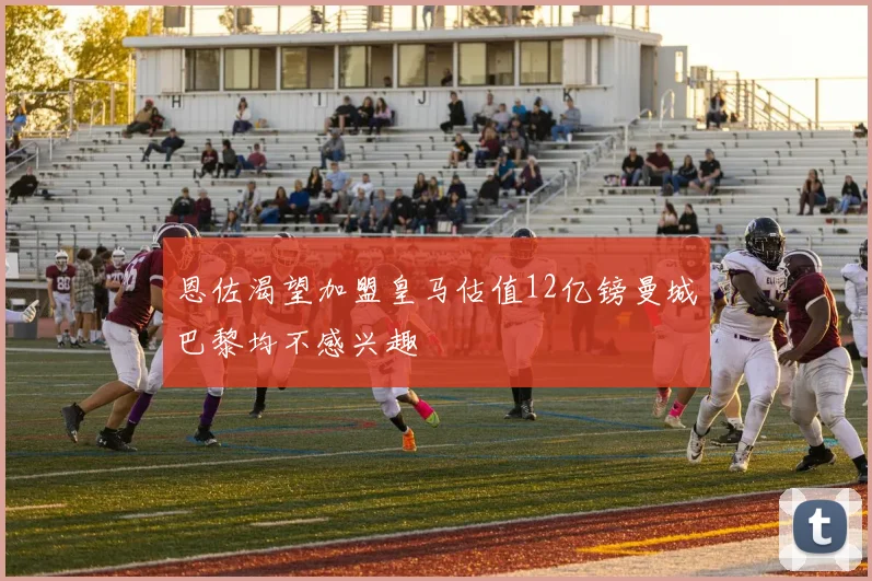 恩佐渴望加盟皇马估值12亿镑曼城巴黎均不感兴趣