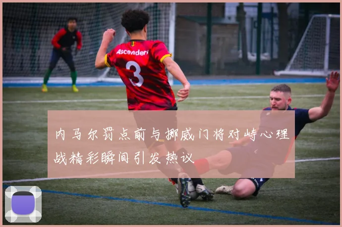 内马尔罚点前与挪威门将对峙心理战精彩瞬间引发热议