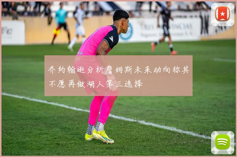乔约翰逊分析詹姆斯未来动向称其不愿再做湖人第三选择